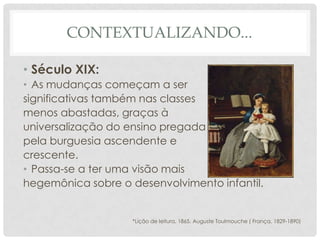 CONTEXTUALIZANDO...
• Século XIX:
• As mudanças começam a ser
significativas também nas classes
menos abastadas, graças à
universalização do ensino pregada
pela burguesia ascendente e
crescente.
• Passa-se a ter uma visão mais
hegemônica sobre o desenvolvimento infantil.
*Lição de leitura, 1865. Auguste Toulmouche ( França, 1829-1890)
 
