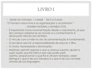 LIVRO I
• Idade da natureza – o bebê - De 0 a 2 anos:
“O homem nasce livre e as organizações o acorrentam.”
HOMEM NATURAL x HOMEM CIVIL
• É importante a livre movimentação desde o nascimento, já que
ela começa adaptar-se ao mundo e o conhecimento é
alcançado através dos sentidos.
• O vínculo com a mãe no ato da amamentação é fundamental.
• O pai deve assumir a responsabilidade de educar o filho.
• O choro: necessidade x dominação.
• Máximas: permitir apenas o que a criança suporta, ajudar a
suprir aquilo que lhe falta e que não pode suprir
sozinho, proporcionar o que lhe é útil sem fantasias, saber
distinguir o que é de sua natureza e o que é de sua vontade
através de sua linguagem.
 
