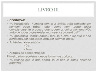 LIVRO III
• COGNIÇÃO:
• “A inteligência humana tem seus limites. Não somente um
homem pode saber tudo, como nem pode saber
completamente o pouco que sabem os outros homens. Não
trata de saber o que existe, mas apenas o que é útil.”
• “A ignorância jamais causou mal, só o erro é funesto e não
perdemos por não saber, mas por crermos saber.”
• As três leis: •Necessário
• Útil
• Bom
• As fases de concentração;
Primeiro são irrequietas, depois tornam-se curiosas.
• “A criança que lê não pensa, só lê; não se instrui, aprende
palavras.”
 