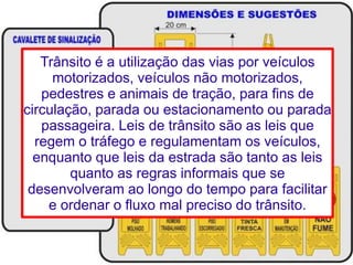 Trânsito é a utilização das vias por veículos 
motorizados, veículos não motorizados, 
pedestres e animais de tração, para fins de 
circulação, parada ou estacionamento ou parada 
passageira. Leis de trânsito são as leis que 
regem o tráfego e regulamentam os veículos, 
enquanto que leis da estrada são tanto as leis 
quanto as regras informais que se 
desenvolveram ao longo do tempo para facilitar 
e ordenar o fluxo mal preciso do trânsito. 
 