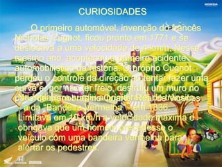 CURIOSIDADES 
O primeiro automóvel, invenção do francês 
Nicholas Cugnot, ficou pronto em 1771 e se 
deslocava a uma velocidade de 4 km/h. Nesse 
mesmo ano, aconteceu o primeiro acidente 
automobilístico da história. O próprio Cugnot 
perdeu o controle da direção ao tentar fazer uma 
curva e, por não ter freio, destruiu um muro no 
pNáatio I ndgela mtearnrao bsruarsg inuo a Q puriamrteeirl aR leeai ld dee t rVâincseintoe s 
- a da “Bandeira Vermelha” - em 1836. 
Limitava em 10 km/h a velocidade máxima e 
obrigava que um homem precedesse o 
veículo com uma bandeira vermelha para 
alertar os pedestres. 
 