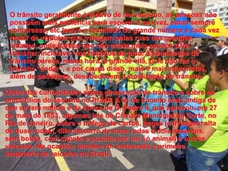 O trânsito geralmente é motivo de nervosismo, as pessoas não 
possuem mais paciência para esperar a sua vez, estão sempre 
compressa, etc.Isso é o resultado do grande número e cada vez 
maior de veículos que trafegam pelas ruas das grandes 
cidades, onde parece que não existe mais espaço para 
transitar, inclusive, nos horários de pico. A sinalização de 
trânsito parece, nessa hora, a grande vilã, pois não faz o 
transito “andar”, e por causa disso, mais e mais motoristas, 
além de pedestres, desobedecem a sinalização de trânsito. 
Outra das curiosidades sobre sinalização de trânsito é sobre os 
primórdios do assunto no Brasil. A lei de trânsito mais antiga de 
que se tem notícia é da época de D. Pedro II, que aprovou, em 27 
de maio de 1853, algumas leis da Câmara Municipal da Corte, no 
Rio de Janeiro, sobre o tráfego de carros, seges (carruagem alta 
de duas rodas), tílburis(carro de duas rodas e dois assentos, 
sem boleia, com capota e puxado por um só animal) e outros 
veículos. Na ocasião, também foi instaurada a primeira 
inspetoria de veículos no Brasil. 
 