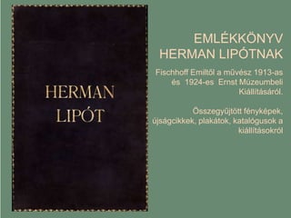 EMLÉKKÖNYV
HERMAN LIPÓTNAK
Fischhoff Emiltől a művész 1913-as
és 1924-es Ernst Múzeumbeli
Kiállításáról.
Összegyűjtött fényképek,
újságcikkek, plakátok, katalógusok a
kiállításokról
 