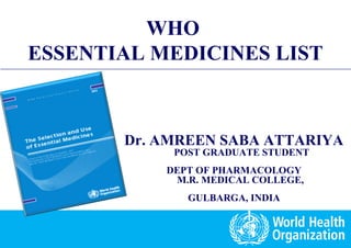 Essential Medicines List: Concept and Procedures
1 |
WHO
ESSENTIAL MEDICINES LIST
WHO
ESSENTIAL MEDICINES LIST
Dr. AMREEN SABA ATTARIYA
POST GRADUATE STUDENT
DEPT OF PHARMACOLOGY
M.R. MEDICAL COLLEGE,
GULBARGA, INDIA
 