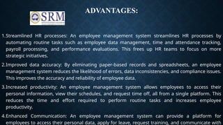 ADVANTAGES:
1.Streamlined HR processes: An employee management system streamlines HR processes by
automating routine tasks such as employee data management, time and attendance tracking,
payroll processing, and performance evaluations. This frees up HR teams to focus on more
strategic initiatives.
2.Improved data accuracy: By eliminating paper-based records and spreadsheets, an employee
management system reduces the likelihood of errors, data inconsistencies, and compliance issues.
This improves the accuracy and reliability of employee data.
3.Increased productivity: An employee management system allows employees to access their
personal information, view their schedules, and request time off, all from a single platform. This
reduces the time and effort required to perform routine tasks and increases employee
productivity.
4.Enhanced Communication: An employee management system can provide a platform for
employees to access their personal data, apply for leave, request training, and communicate with
 