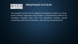 PROPOSED SYSTEM:
The proposed system for an employee management system is a cloud-
based software application that provides a comprehensive platform for
managing employee data, time and attendance tracking, payroll
processing, performance evaluation, and training and development.
 