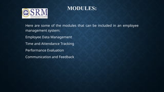 MODULES:
Here are some of the modules that can be included in an employee
management system:
Employee Data Management
Time and Attendance Tracking
Performance Evaluation
Communication and Feedback
 