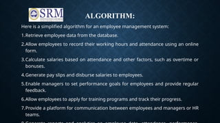 ALGORITHM:
Here is a simplified algorithm for an employee management system:
1.Retrieve employee data from the database.
2.Allow employees to record their working hours and attendance using an online
form.
3.Calculate salaries based on attendance and other factors, such as overtime or
bonuses.
4.Generate pay slips and disburse salaries to employees.
5.Enable managers to set performance goals for employees and provide regular
feedback.
6.Allow employees to apply for training programs and track their progress.
7.Provide a platform for communication between employees and managers or HR
teams.
 