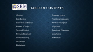 TABLE OF CONTENTS:
• Abstract
• Introduction
• Innovation of Project
• Purpose of Project
• Scope of Project
• Problem Statement
• Literature survey
• Advantages
• Limitations
• Proposed system
• Architecture diagram
• Module description
• Algorithm
• Result and Discussion
• Conclusion
• References
 