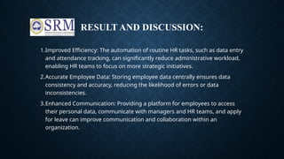 RESULT AND DISCUSSION:
1.Improved Efficiency: The automation of routine HR tasks, such as data entry
and attendance tracking, can significantly reduce administrative workload,
enabling HR teams to focus on more strategic initiatives.
2.Accurate Employee Data: Storing employee data centrally ensures data
consistency and accuracy, reducing the likelihood of errors or data
inconsistencies.
3.Enhanced Communication: Providing a platform for employees to access
their personal data, communicate with managers and HR teams, and apply
for leave can improve communication and collaboration within an
organization.
 