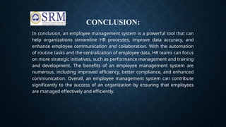 CONCLUSION:
In conclusion, an employee management system is a powerful tool that can
help organizations streamline HR processes, improve data accuracy, and
enhance employee communication and collaboration. With the automation
of routine tasks and the centralization of employee data, HR teams can focus
on more strategic initiatives, such as performance management and training
and development. The benefits of an employee management system are
numerous, including improved efficiency, better compliance, and enhanced
communication. Overall, an employee management system can contribute
significantly to the success of an organization by ensuring that employees
are managed effectively and efficiently.
 