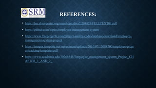 REFERENCES:
• https://lnu.diva-portal.org/smash/get/diva2:204828/FULLTEXT01.pdf
• https://github.com/topics/employee-management-system
• https://www.freeprojectz.com/project-source-code-database-download/employee-
management-system-project
• https://images.template.net/wp-content/uploads/2016/07/15084700/employee-proje
ct-tracking-template-.pdf
• https://www.academia.edu/30768548/Employee_management_system_Project_CH
APTER_1_AND_2_
 