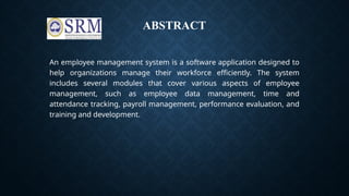 ABSTRACT
An employee management system is a software application designed to
help organizations manage their workforce efficiently. The system
includes several modules that cover various aspects of employee
management, such as employee data management, time and
attendance tracking, payroll management, performance evaluation, and
training and development.
 