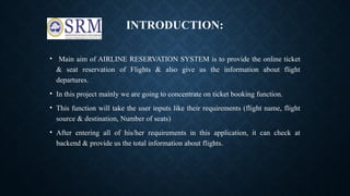 INTRODUCTION:
• Main aim of AIRLINE RESERVATION SYSTEM is to provide the online ticket
& seat reservation of Flights & also give us the information about flight
departures.
• In this project mainly we are going to concentrate on ticket booking function.
• This function will take the user inputs like their requirements (flight name, flight
source & destination, Number of seats)
• After entering all of his/her requirements in this application, it can check at
backend & provide us the total information about flights.
 