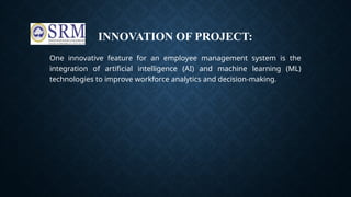 INNOVATION OF PROJECT:
One innovative feature for an employee management system is the
integration of artificial intelligence (AI) and machine learning (ML)
technologies to improve workforce analytics and decision-making.
 