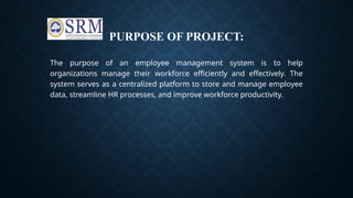 PURPOSE OF PROJECT:
The purpose of an employee management system is to help
organizations manage their workforce efficiently and effectively. The
system serves as a centralized platform to store and manage employee
data, streamline HR processes, and improve workforce productivity.
 