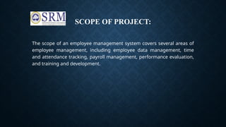SCOPE OF PROJECT:
The scope of an employee management system covers several areas of
employee management, including employee data management, time
and attendance tracking, payroll management, performance evaluation,
and training and development.
 