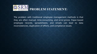 PROBLEM STATEMENT:
The problem with traditional employee management methods is that
they are often manual, time-consuming, and error-prone. Paper-based
employee records, spreadsheets, and emails can lead to data
inconsistencies, duplication of efforts, and compliance issues.
 