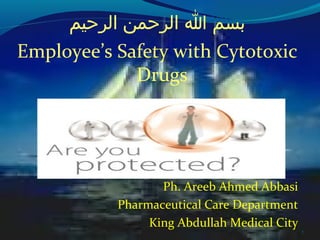 1
‫الرحيم‬ ‫الرحمن‬ ‫ا‬ ‫بسم‬
Employee’s Safety with Cytotoxic
Drugs
Ph. Areeb Ahmed Abbasi
Pharmaceutical Care Department
King Abdullah Medical City
 