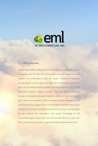 >>> HR Advice
When you come to EML for HR or Employment Law
advice, you won’t be contacting a call centre. You will be
speaking to one of a small team of professionally qualified
HR practitioners, each with extensive experience in their
field, and all of whom work from our offices in Greater
Manchester.Without wanting to give away their ages, they
have over 150 years of combined experience advising on
employment matters, and it isn’t an exaggeration to say
that they have “been there, done that and got the t-shirt!”
We act as an outsourced HR department for smaller
clients, and for our larger clients we act as a sounding
board and specialist support provider to their internal HR
teams. Whatever your question, we’ll have an answer that
takes account of your wider commercial objectives. We are
accessible, on-hand and will advise you in no-nonsense
terms (we often have an allergic reaction to jargon!) and
we think you will find us a refreshing alternative to overly
safe and inflexible insurance-backed advice providers as
well as being more cost-effective than most solicitors and
big law firms.
 