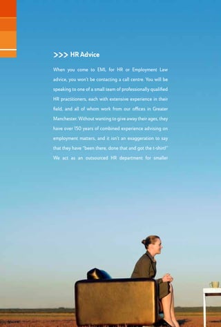 >>> HR Documents
Let’s face it, few business people relishwriting contracts and policies. But ifyour HR practices
aren’t underpinned with robust and up-to-date documents, which are specifically written to
protect your business interests whilst being flexible enough to accommodate change, then
your business is likely to come unstuck at some stage.Whilst it might not be the most exciting
part of what we do, we will draft Contracts of Employment, Employee Handbooks and
Policies which properly reflect the individual needs of your organisation, and our experience
in dealing with the dreaded Employment Tribunal means that we know what is required from
a legal perspective.
>>> HR Projects
If you have ever had to deal with an emotive redundancy
situation, complex disciplinary process or incendiary
grievance situation, you will know how arduous,
time-consuming and downright risky the handling
of these matters can be. Our on-site assistance in
such matters can prove invaluable. We will bring our
extensive experience to bear in an approach which
involves thorough preparation, clear analysis, robust
recommendations and efficient delivery. What’s more,
our interventions often result in increased credibility
from the employee’s perspective and free up valuable
management time. Other HR projects we can undertake
range from TUPE transfers and staff restructures through
to designing and delivering staff engagement initiatives.
 