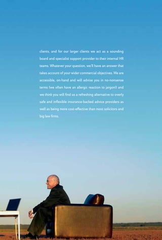 >>> Employment Tribunal Representation
Over the course of the last 30 years, we have helped
employers defend in excess of 3,000 tribunal claims. We are
not a big law firm with fees to match, nor are we a solicitors
practice that prefers to keep clients at arm’s length. What we
offer is a down-to-earth, commercially focused Employment
Tribunal representation team that comprises some tenacious
advocates whose sole aim is to secure the most favourable
outcome for you and your business. Whilst we are able to offer
insurance to protect your organisation against the costs of
defending an Employment Tribunal claim (including dealing
with Early Conciliation), this is entirely optional and will never
compromise the control you have over your own business
decisions.
 HR Training
We are firm believers that training is only effective if
it changes behaviour. To achieve this, we design and
deliver bespoke training initiatives that are pragmatic,
user friendly and inclusive. As well as exploring the
knowledge and skills of employees, we encourage them
to step outside their comfort zones and challenge their
existing behaviours and perceptions. By combining
direct delivery with engaging practical exercises, role
plays, group discussions and open forums, we ensure
that attendees not only learn, but also have fun.
 