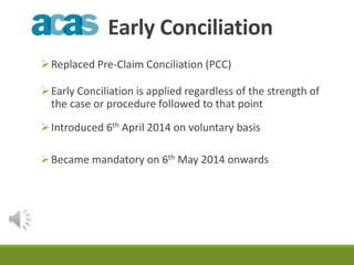 Early Conciliation 
Replaced Pre-Claim Conciliation (PCC) 
Early Conciliation is applied regardless of the strength of 
the case or procedure followed to that point 
Introduced 6th April 2014 on voluntary basis 
Became mandatory on 6th May 2014 onwards 
 