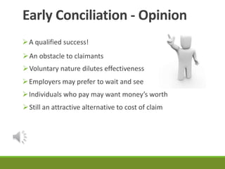 Early Conciliation - Opinion 
A qualified success! 
An obstacle to claimants 
Voluntary nature dilutes effectiveness 
Employers may prefer to wait and see 
Individuals who pay may want money’s worth 
Still an attractive alternative to cost of claim 
 