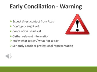 Early Conciliation -Warning 
Expect direct contact from Acas 
Don’t get caught cold! 
Conciliation is tactical 
Gather relevant information 
Know what to say / what not to say 
Seriously consider professional representation 
 