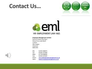 Contact Us… 
Employee Management Limited 
Suite 8, Stone Cross Place 
Stone Cross Lane North 
Lowton 
Warrington 
Cheshire 
WA3 2SH 
DD: 01942 369675 
Tel: 01942 727200 
Mob: 07739 596426 
Fax: 01942 727225 
Email: chrisn@employeemanagement.co.uk 
Web: www.employeemanagement.co.uk 
