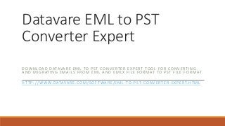 Datavare EML to PST
Converter Expert
DOWNLOAD DATAVARE EML TO PST CONVERTER EXPERT TOOL FOR CONVERTIN G
AND MIGRATING EMAILS FROM EML AND EMLX FILE FORMAT TO PST FILE F ORMAT.
HTTP://WWW.DATAVARE.COM/SOFTWARE/EML-TO-PST-CONVERTER-EXPERT.HTML
 