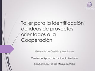 Taller para la identificación 
de ideas de proyectos 
orientados a la 
Cooperación 
Gerencia de Gestión y Monitoreo 
Centro de Apoyo de Lactancia Materna 
San Salvador, 21 de Marzo de 2014 
 
