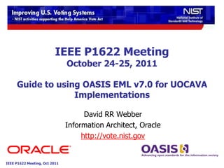 IEEE P1622 Meeting
                               October 24-25, 2011

     Guide to using OASIS EML v7.0 for UOCAVA
                  Implementations

                                     David RR Webber
                               Information Architect, Oracle
                                    http://vote.nist.gov


IEEE P1622 Meeting, Oct 2011
 