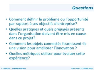 •  Comment	
  déﬁnir	
  le	
  problème	
  ou	
  l’opportunité	
  
par	
  rapport	
  à	
  ses	
  objecHfs	
  d’entreprise?	
  
•  Quelles	
  praHques	
  et	
  quels	
  préjugés	
  présents	
  
dans	
  l’organisaHon	
  doivent	
  être	
  mis	
  en	
  cause	
  
dans	
  ce	
  projet?	
  
•  Comment	
  les	
  objets	
  connectés	
  fournissent-­‐ils	
  
une	
  vision	
  pour	
  améliorer	
  l’innovaHon	
  ?	
  
•  Quelles	
  métriques	
  uHliser	
  pour	
  évaluer	
  ceOe	
  
expérience?	
  
Questions
© Togezzer - @sebastienbrison EM LYON – 13 Février 2015
 