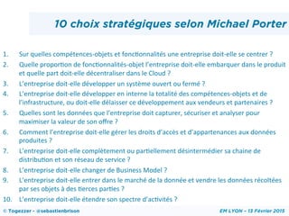 1.  Sur	
  quelles	
  compétences-­‐objets	
  et	
  foncHonnalités	
  une	
  entreprise	
  doit-­‐elle	
  se	
  centrer	
  ?	
  
2.  Quelle	
  proporHon	
  de	
  foncHonnalités-­‐objet	
  l’entreprise	
  doit-­‐elle	
  embarquer	
  dans	
  le	
  produit	
  
et	
  quelle	
  part	
  doit-­‐elle	
  décentraliser	
  dans	
  le	
  Cloud	
  ?	
  
3.  L’entreprise	
  doit-­‐elle	
  développer	
  un	
  système	
  ouvert	
  ou	
  fermé	
  ?	
  
4.  L’entreprise	
  doit-­‐elle	
  développer	
  en	
  interne	
  la	
  totalité	
  des	
  compétences-­‐objets	
  et	
  de	
  
l’infrastructure,	
  ou	
  doit-­‐elle	
  délaisser	
  ce	
  développement	
  aux	
  vendeurs	
  et	
  partenaires	
  ?	
  
5.  Quelles	
  sont	
  les	
  données	
  que	
  l’entreprise	
  doit	
  capturer,	
  sécuriser	
  et	
  analyser	
  pour	
  
maximiser	
  la	
  valeur	
  de	
  son	
  oﬀre	
  ?	
  
6.  Comment	
  l’entreprise	
  doit-­‐elle	
  gérer	
  les	
  droits	
  d’accès	
  et	
  d’appartenances	
  aux	
  données	
  
produites	
  ?	
  
7.  L’entreprise	
  doit-­‐elle	
  complètement	
  ou	
  parHellement	
  désintermédier	
  sa	
  chaine	
  de	
  
distribuHon	
  et	
  son	
  réseau	
  de	
  service	
  ?	
  
8.  L’entreprise	
  doit-­‐elle	
  changer	
  de	
  Business	
  Model	
  ?	
  
9.  L’entreprise	
  doit-­‐elle	
  entrer	
  dans	
  le	
  marché	
  de	
  la	
  donnée	
  et	
  vendre	
  les	
  données	
  récoltées	
  
par	
  ses	
  objets	
  à	
  des	
  Herces	
  parHes	
  ?	
  
10.  L’entreprise	
  doit-­‐elle	
  étendre	
  son	
  spectre	
  d’acHvités	
  ?	
  
© Togezzer - @sebastienbrison EM LYON – 13 Février 2015
10 choix stratégiques selon Michael Porter
 