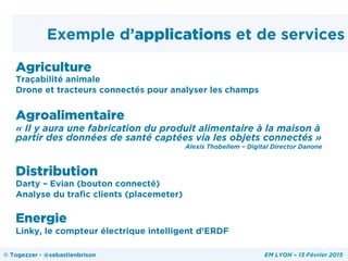Exemple d’applications et de services
Agriculture
Traçabilité animale
Drone et tracteurs connectés pour analyser les champs
Agroalimentaire
« Il y aura une fabrication du produit alimentaire à la maison à
partir des données de santé captées via les objets connectés »
Alexis Thobellem – Digital Director Danone
Distribution
Darty – Evian (bouton connecté)
Analyse du trafic clients (placemeter)
Energie
Linky, le compteur électrique intelligent d’ERDF
© Togezzer - @sebastienbrison EM LYON – 13 Février 2015
 