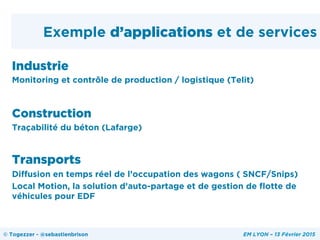 Exemple d’applications et de services
Industrie
Monitoring et contrôle de production / logistique (Telit)
Construction
Traçabilité du béton (Lafarge)
Transports
Diffusion en temps réel de l’occupation des wagons ( SNCF/Snips)
Local Motion, la solution d’auto-partage et de gestion de flotte de
véhicules pour EDF
© Togezzer - @sebastienbrison EM LYON – 13 Février 2015
 