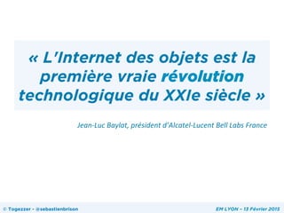 « L'Internet des objets est la
première vraie révolution
technologique du XXIe siècle »
Jean-­‐Luc	
  Baylat,	
  président	
  d’Alcatel-­‐Lucent	
  Bell	
  Labs	
  France	
  	
  
	
  
© Togezzer - @sebastienbrison EM LYON – 13 Février 2015
 