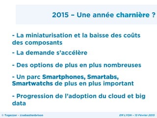 2015 – Une année charnière ?
- La miniaturisation et la baisse des coûts
des composants
- La demande s’accélère
- Des options de plus en plus nombreuses
- Un parc Smartphones, Smartabs,
Smartwatchs de plus en plus important
- Progression de l’adoption du cloud et big
data
© Togezzer - @sebastienbrison EM LYON – 13 Février 2015
 