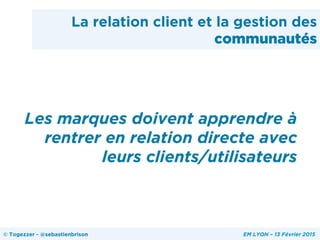 La relation client et la gestion des
communautés
Les marques doivent apprendre à
rentrer en relation directe avec
leurs clients/utilisateurs
© Togezzer - @sebastienbrison EM LYON – 13 Février 2015
 