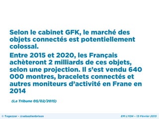 Selon le cabinet GFK, le marché des
objets connectés est potentiellement
colossal.
Entre 2015 et 2020, les Français
achèteront 2 milliards de ces objets,
selon une projection. Il s’est vendu 640
000 montres, bracelets connectés et
autres moniteurs d’activité en Frane en
2014
(La Tribune 05/02/2015)
© Togezzer - @sebastienbrison EM LYON – 13 Février 2015
 