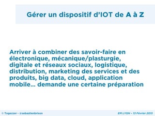 Gérer un dispositif d’IOT de A à Z
Arriver à combiner des savoir-faire en
électronique, mécanique/plasturgie,
digitale et réseaux sociaux, logistique,
distribution, marketing des services et des
produits, big data, cloud, application
mobile… demande une certaine préparation
© Togezzer - @sebastienbrison EM LYON – 13 Février 2015
 