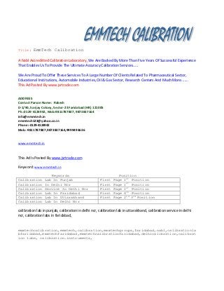 Title:

EmmTech Calibration

A Nabl Accreditted Calibration Laboratory, We Are Backed By More Than Five Years Of Successful Experience
That Enables Us To Provide The Ultimate Accuracy Calibration Services.....
We Are Proud To Offer These Services To A Large Number Of Clients Related To Pharmaceutical Sector,
Educational Institutions, Automobile Industries, Oil & Gas Sector, Research Centers And Much More.......
This Ad Posted By www.jsrtrade.com
ADDRESS
Contact Parson Name: Rakesh
D-1/90, Sanjay Colony, Sector-23 Faridabad (HR) 121005
Ph.:0129-4124942, Mob:9811787807, 9873837164
info@emmtech.in
emmtech123@yahoo.co.in
Phone:-0129-4124942
Mob:-9811787807,9873837164,9999493636

www.emmtech.in

This Ad Is Posted By www.jsrtrade.com
Keyword: www.emmtech.in
Calibration
Calibration
Calibration
Calibration
Calibration
Calibration

Keywords
Lab In Punjab
In Delhi Ncr
Service In Delhi Ncr
Lab In Faridabad
Lab In Uttarakhand
Lab In Delhi Ncr

First
First
First
First
First

Position
Page 1st Position
Page 1st Position
Page 1st Position
Page 4th Position
Page 2nd 3rd Position

calibration lab in punjab, calibration in delhi ncr, calibration lab in uttarakhand, calibration service in delhi
ncr, calibration labs in faridabad,
emmtechcalibration,emmtech,calibration,emmtechgroups,faridabad,nabl,calibrationla
bfaridabad,emmtechfaridabad,emmtechcalibrationfaridabad,delhicalibration,calibrat
ion labs, calibration.instruments,

 