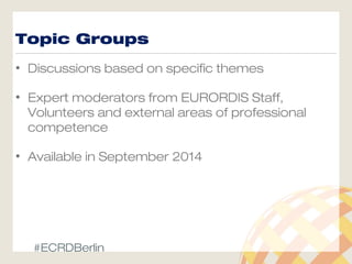 Topic Groups
• Discussions based on specific themes
• Expert moderators from EURORDIS Staff,
Volunteers and external areas of professional
competence
• Available in September 2014
#ECRDBerlin
 