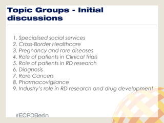 Topic Groups - Initial
discussions
1. Specialised social services
2. Cross-Border Healthcare
3. Pregnancy and rare diseases
4. Role of patients in Clinical Trials
5. Role of patients in RD research
6. Diagnosis
7. Rare Cancers
8. Pharmacovigilance
9. Industry’s role in RD research and drug development
#ECRDBerlin
 