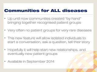 Communities for ALL diseases
• Up until now communities created “by hand”
bringing together recognised patient groups
• Very often no patient groups for very rare diseases
• This new feature will allow isolated individuals to
start a conversation, ask a question, tell their story
• Hopefully it will help start new relationships, and
eventually new patient groups
• Available in September 2014
 