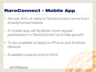 RareConnect - Mobile App
• Almost 40% of visits to RareConnect come from
smartphones/tablets
• A mobile app will facilitate more regular
participation in RareConnect and help growth
• To be available at least on iPhone and Android
devices
• Available towards end of 2014
#ECRDBerlin
 