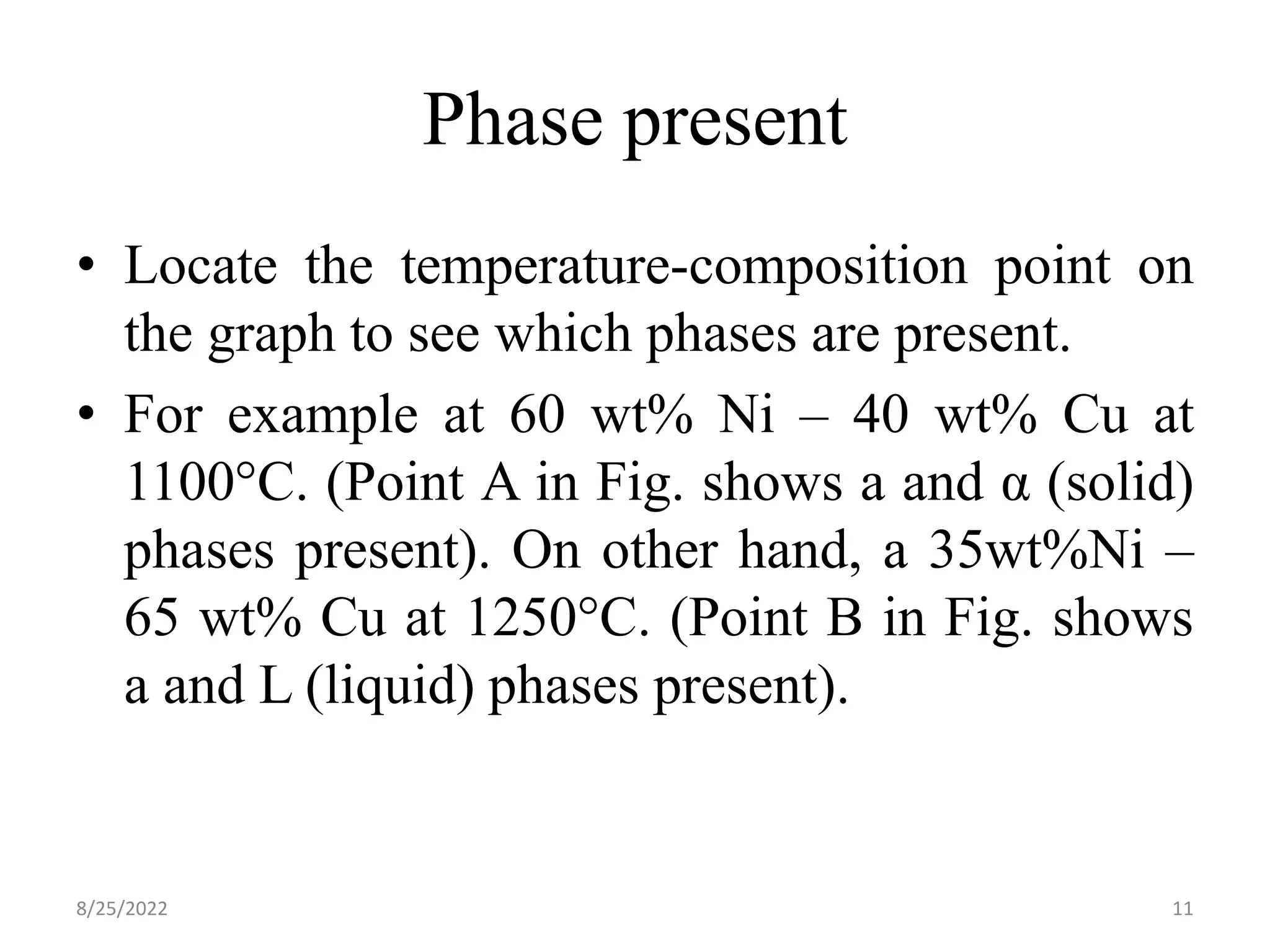 Phase present
• Locate the temperature-composition point on
the graph to see which phases are present.
• For example at 60 wt% Ni – 40 wt% Cu at
1100°C. (Point A in Fig. shows a and α (solid)
phases present). On other hand, a 35wt%Ni –
65 wt% Cu at 1250°C. (Point B in Fig. shows
a and L (liquid) phases present).
8/25/2022 11
 