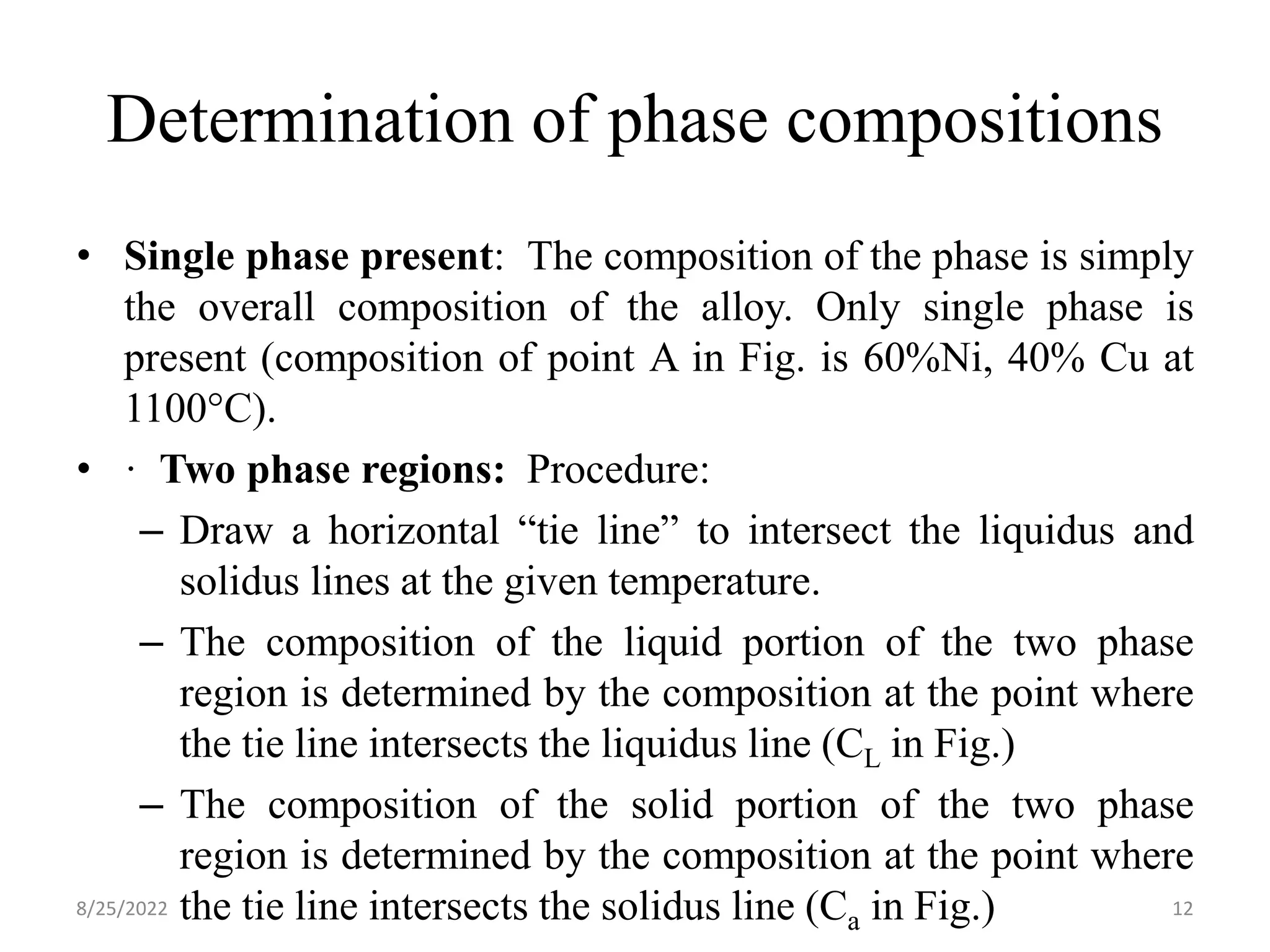 Determination of phase compositions
• Single phase present: The composition of the phase is simply
the overall composition of the alloy. Only single phase is
present (composition of point A in Fig. is 60%Ni, 40% Cu at
1100°C).
• · Two phase regions: Procedure:
– Draw a horizontal “tie line” to intersect the liquidus and
solidus lines at the given temperature.
– The composition of the liquid portion of the two phase
region is determined by the composition at the point where
the tie line intersects the liquidus line (CL in Fig.)
– The composition of the solid portion of the two phase
region is determined by the composition at the point where
the tie line intersects the solidus line (Ca in Fig.)
8/25/2022 12
 