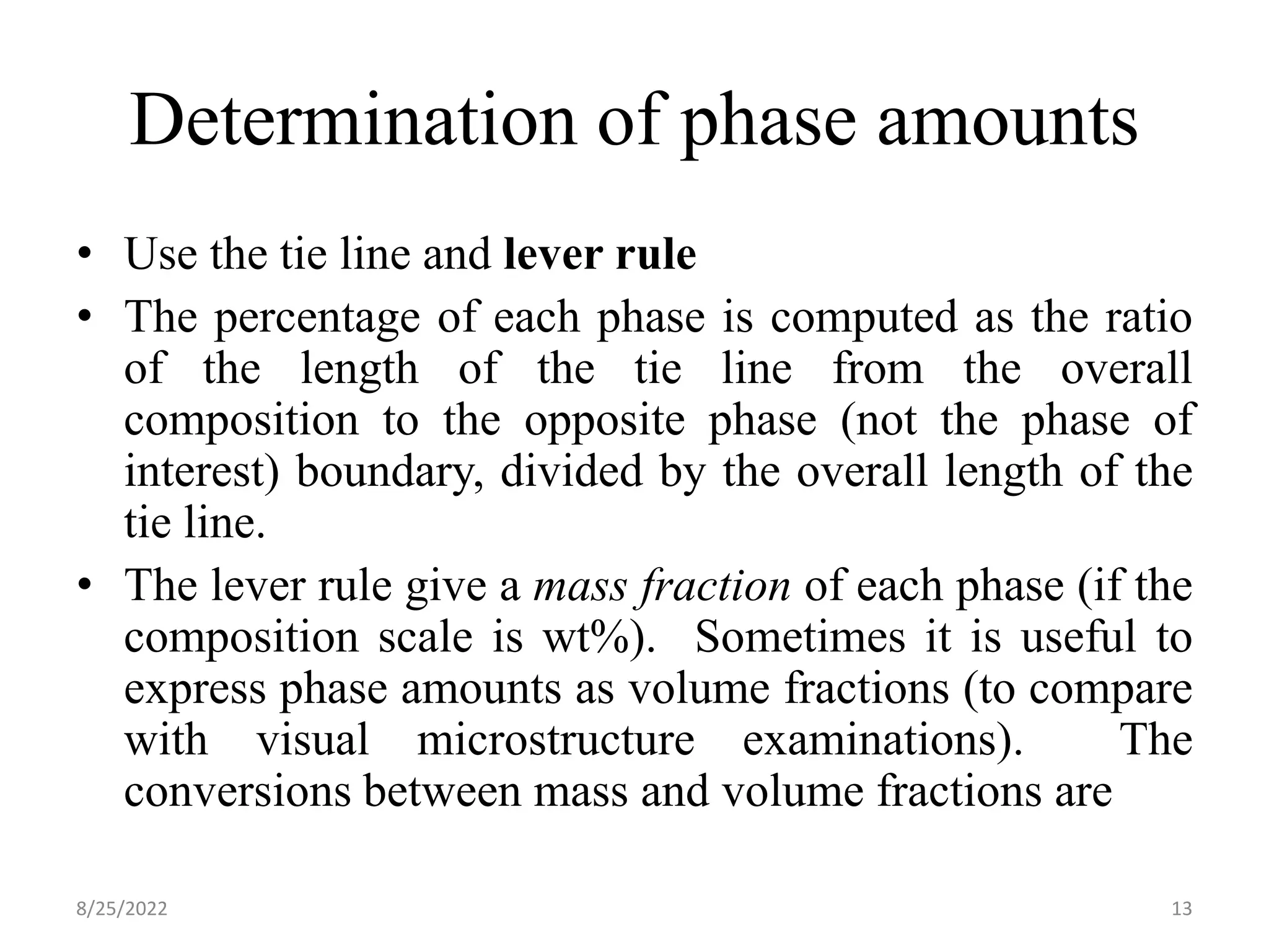 Determination of phase amounts
• Use the tie line and lever rule
• The percentage of each phase is computed as the ratio
of the length of the tie line from the overall
composition to the opposite phase (not the phase of
interest) boundary, divided by the overall length of the
tie line.
• The lever rule give a mass fraction of each phase (if the
composition scale is wt%). Sometimes it is useful to
express phase amounts as volume fractions (to compare
with visual microstructure examinations). The
conversions between mass and volume fractions are
8/25/2022 13
 